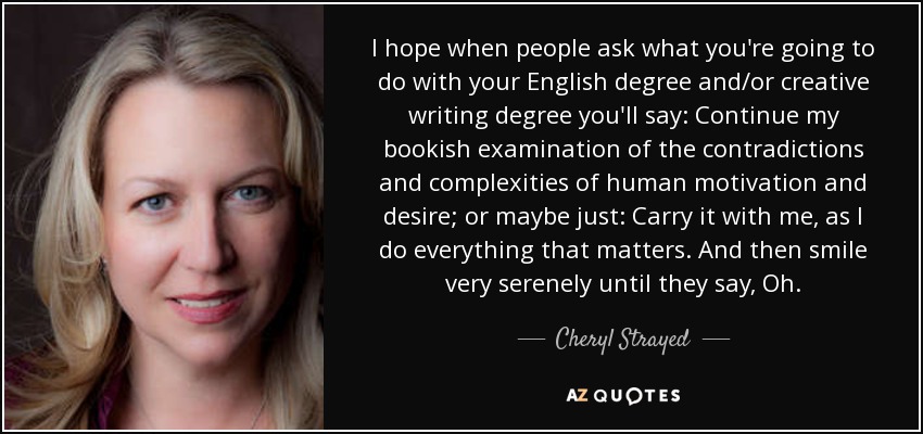 I hope when people ask what you're going to do with your English degree and/or creative writing degree you'll say: Continue my bookish examination of the contradictions and complexities of human motivation and desire; or maybe just: Carry it with me, as I do everything that matters. And then smile very serenely until they say, Oh. - Cheryl Strayed