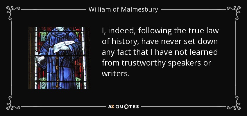 I, indeed, following the true law of history, have never set down any fact that I have not learned from trustworthy speakers or writers. - William of Malmesbury