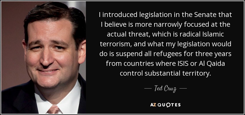 I introduced legislation in the Senate that I believe is more narrowly focused at the actual threat, which is radical Islamic terrorism, and what my legislation would do is suspend all refugees for three years from countries where ISIS or Al Qaida control substantial territory. - Ted Cruz