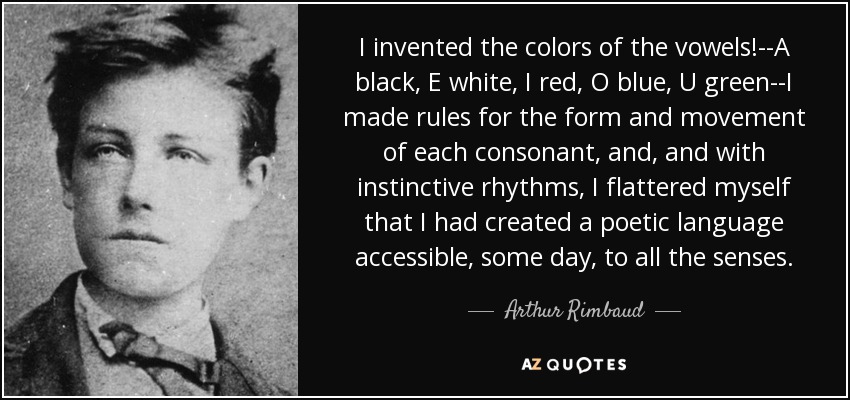 I invented the colors of the vowels!--A black, E white, I red, O blue, U green--I made rules for the form and movement of each consonant, and, and with instinctive rhythms, I flattered myself that I had created a poetic language accessible, some day, to all the senses. - Arthur Rimbaud