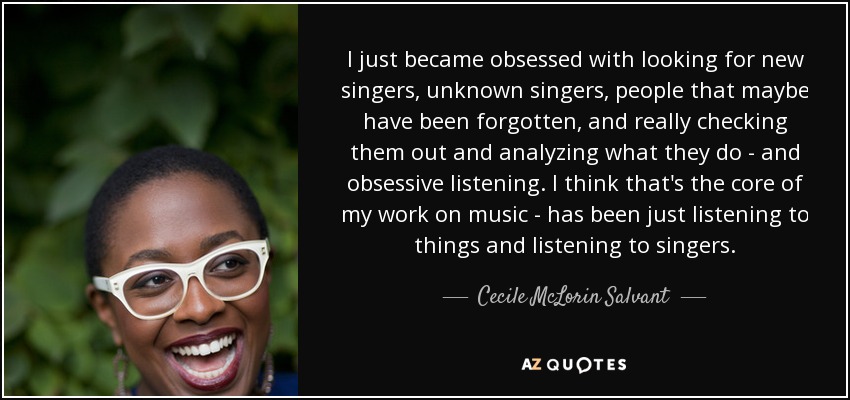I just became obsessed with looking for new singers, unknown singers, people that maybe have been forgotten, and really checking them out and analyzing what they do - and obsessive listening. I think that's the core of my work on music - has been just listening to things and listening to singers. - Cecile McLorin Salvant