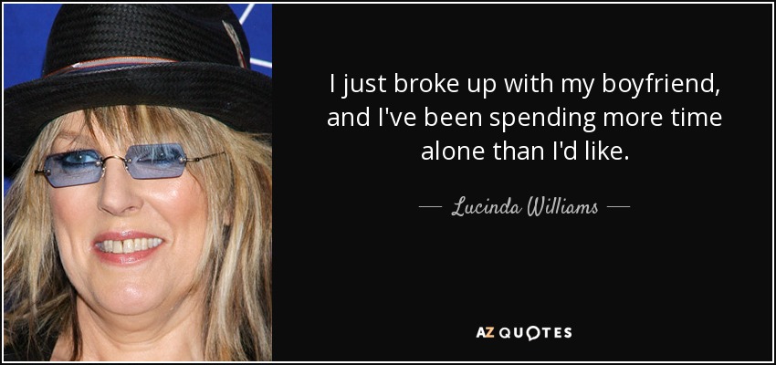 I just broke up with my boyfriend, and I've been spending more time alone than I'd like. - Lucinda Williams