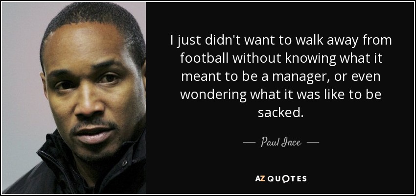 I just didn't want to walk away from football without knowing what it meant to be a manager, or even wondering what it was like to be sacked. - Paul Ince