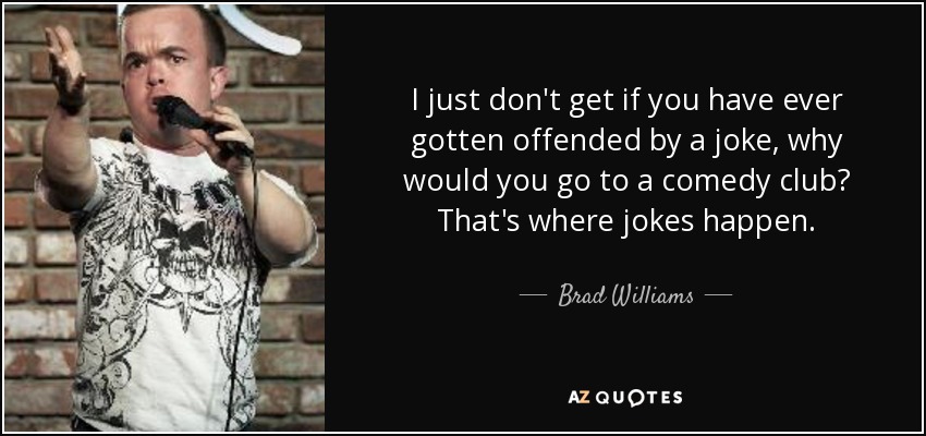 I just don't get if you have ever gotten offended by a joke, why would you go to a comedy club? That's where jokes happen. - Brad Williams