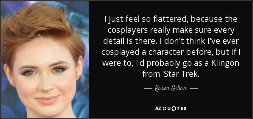 I just feel so flattered, because the cosplayers really make sure every detail is there. I don't think I've ever cosplayed a character before, but if I were to, I'd probably go as a Klingon from 'Star Trek. - Karen Gillan