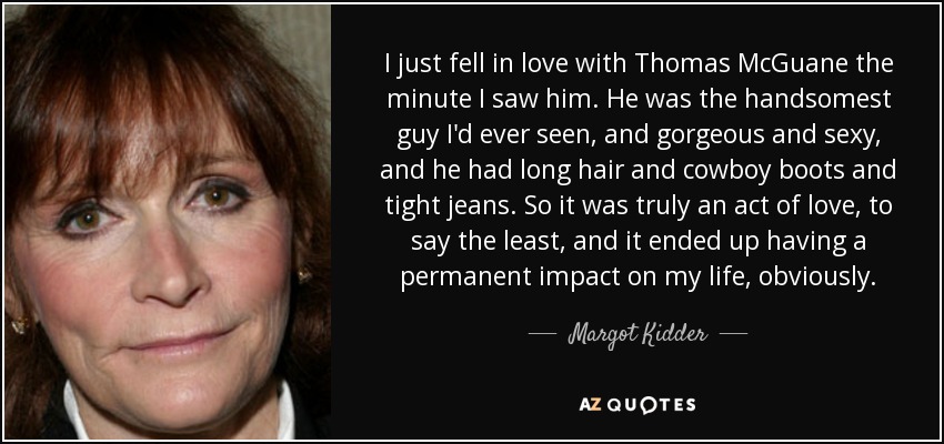 I just fell in love with Thomas McGuane the minute I saw him. He was the handsomest guy I'd ever seen, and gorgeous and sexy, and he had long hair and cowboy boots and tight jeans. So it was truly an act of love, to say the least, and it ended up having a permanent impact on my life, obviously. - Margot Kidder