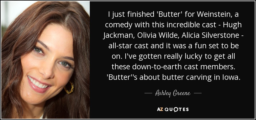 Acabo de terminar "Butter" para Weinstein, una comedia con un reparto increíble: Hugh Jackman, Olivia Wilde, Alicia Silverstone... todo un elenco de estrellas. He tenido mucha suerte de contar con un reparto tan realista. Butter' trata de la talla de mantequilla en Iowa. - Ashley Greene