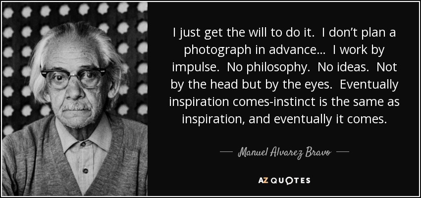 I just get the will to do it. I don’t plan a photograph in advance… I work by impulse. No philosophy. No ideas. Not by the head but by the eyes. Eventually inspiration comes-instinct is the same as inspiration, and eventually it comes. - Manuel Alvarez Bravo