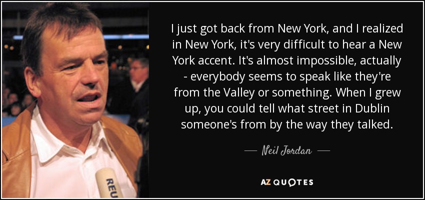 I just got back from New York, and I realized in New York, it's very difficult to hear a New York accent. It's almost impossible, actually - everybody seems to speak like they're from the Valley or something. When I grew up, you could tell what street in Dublin someone's from by the way they talked. - Neil Jordan