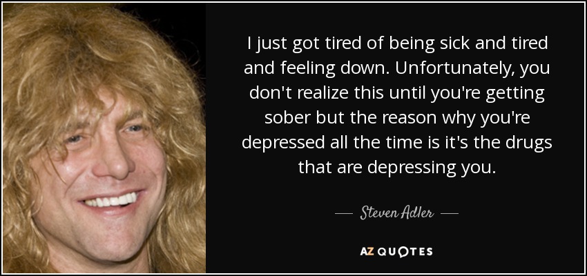 Simplemente me cansé de estar enfermo y cansado y de sentirme deprimido. Por desgracia, no te das cuenta hasta que estás sobrio, pero la razón por la que estás deprimido todo el tiempo es que son las drogas las que te deprimen. - Steven Adler