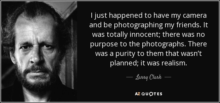 I just happened to have my camera and be photographing my friends. It was totally innocent; there was no purpose to the photographs. There was a purity to them that wasn’t planned; it was realism. - Larry Clark