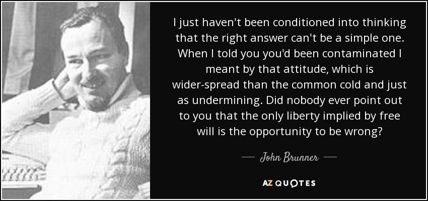 I just haven't been conditioned into thinking that the right answer can't be a simple one. When I told you you'd been contaminated I meant by that attitude, which is wider-spread than the common cold and just as undermining. Did nobody ever point out to you that the only liberty implied by free will is the opportunity to be wrong? - John Brunner