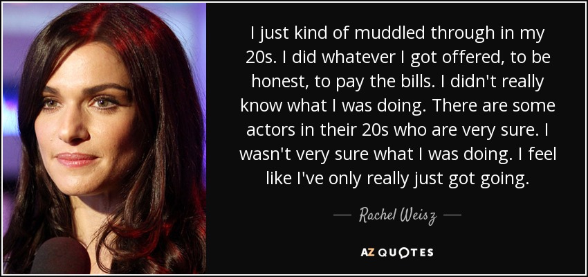 I just kind of muddled through in my 20s. I did whatever I got offered, to be honest, to pay the bills. I didn't really know what I was doing. There are some actors in their 20s who are very sure. I wasn't very sure what I was doing. I feel like I've only really just got going. - Rachel Weisz