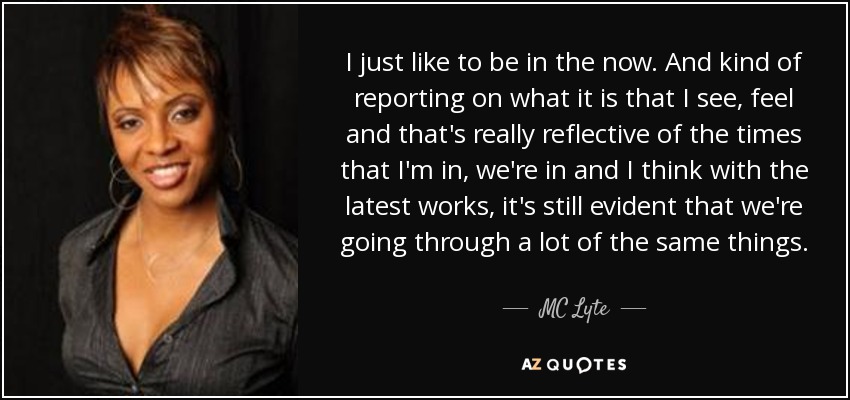 I just like to be in the now. And kind of reporting on what it is that I see, feel and that's really reflective of the times that I'm in, we're in and I think with the latest works, it's still evident that we're going through a lot of the same things. - MC Lyte