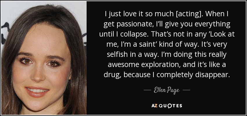 Me encanta tanto [actuar]. Cuando me apasiono, lo doy todo hasta que me derrumbo. No es una especie de "Mírame, soy un santo". En cierto modo es muy egoísta. Estoy haciendo una exploración realmente impresionante, y es como una droga, porque desaparezco por completo. - Ellen Page