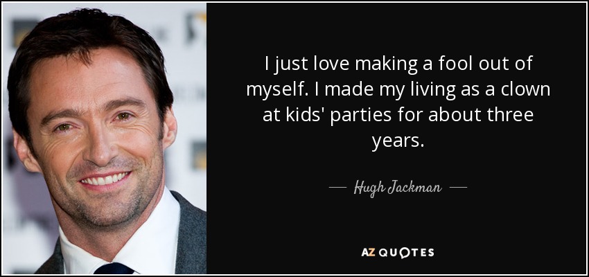 I just love making a fool out of myself. I made my living as a clown at kids' parties for about three years. - Hugh Jackman