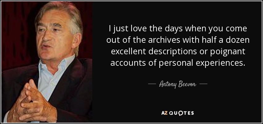 I just love the days when you come out of the archives with half a dozen excellent descriptions or poignant accounts of personal experiences. - Antony Beevor