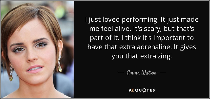 I just loved performing. It just made me feel alive. It's scary, but that's part of it. I think it's important to have that extra adrenaline. It gives you that extra zing. - Emma Watson