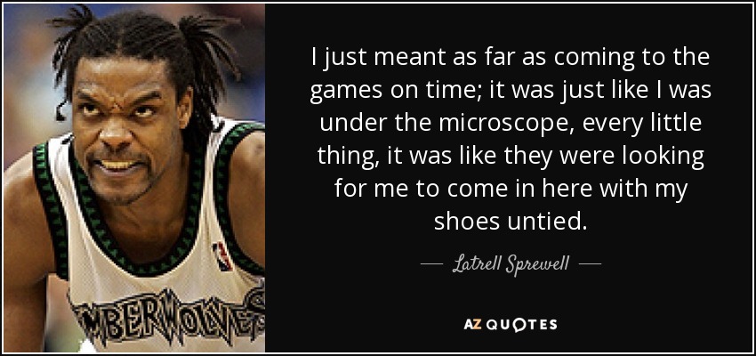 I just meant as far as coming to the games on time; it was just like I was under the microscope, every little thing, it was like they were looking for me to come in here with my shoes untied. - Latrell Sprewell