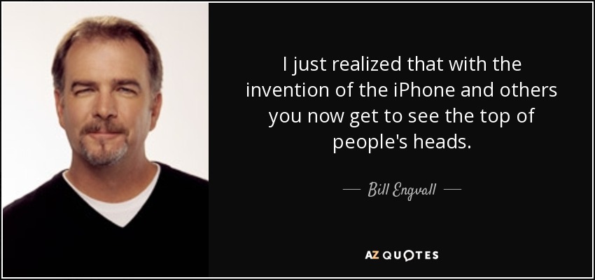 I just realized that with the invention of the iPhone and others you now get to see the top of people's heads. - Bill Engvall