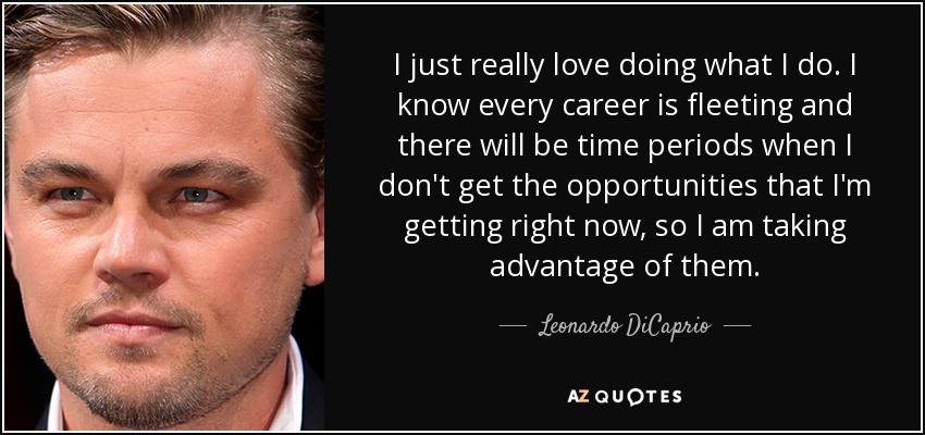 I just really love doing what I do. I know every career is fleeting and there will be time periods when I don't get the opportunities that I'm getting right now, so I am taking advantage of them. - Leonardo DiCaprio