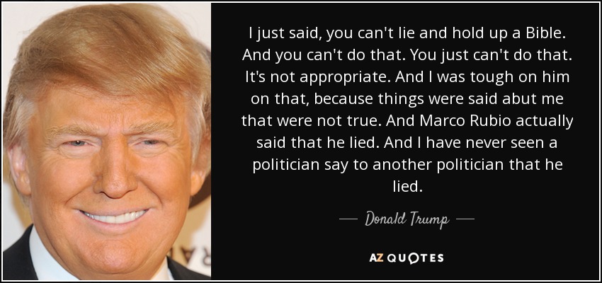 I just said, you can't lie and hold up a Bible. And you can't do that. You just can't do that. It's not appropriate. And I was tough on him on that, because things were said abut me that were not true. And Marco Rubio actually said that he lied. And I have never seen a politician say to another politician that he lied. - Donald Trump