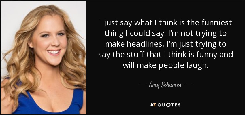 I just say what I think is the funniest thing I could say. I'm not trying to make headlines. I'm just trying to say the stuff that I think is funny and will make people laugh. - Amy Schumer