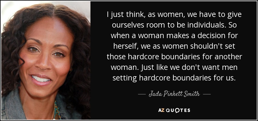 I just think, as women, we have to give ourselves room to be individuals. So when a woman makes a decision for herself, we as women shouldn't set those hardcore boundaries for another woman. Just like we don't want men setting hardcore boundaries for us. - Jada Pinkett Smith