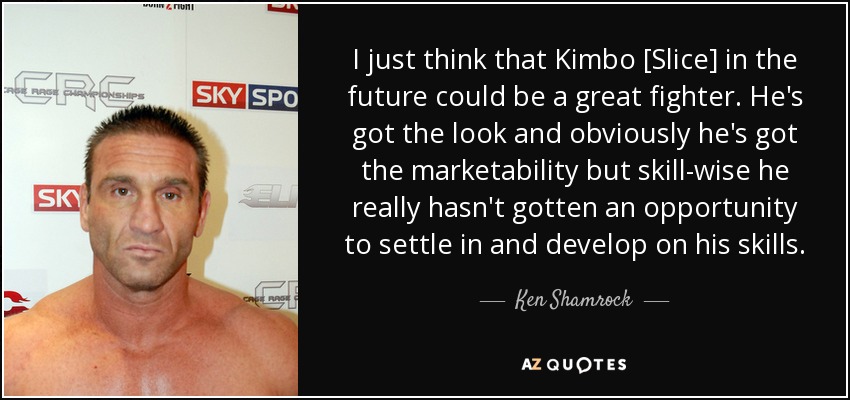 I just think that Kimbo [Slice] in the future could be a great fighter. He's got the look and obviously he's got the marketability but skill-wise he really hasn't gotten an opportunity to settle in and develop on his skills. - Ken Shamrock