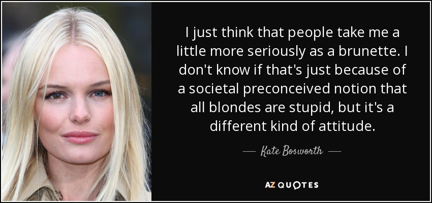 I just think that people take me a little more seriously as a brunette. I don't know if that's just because of a societal preconceived notion that all blondes are stupid, but it's a different kind of attitude. - Kate Bosworth