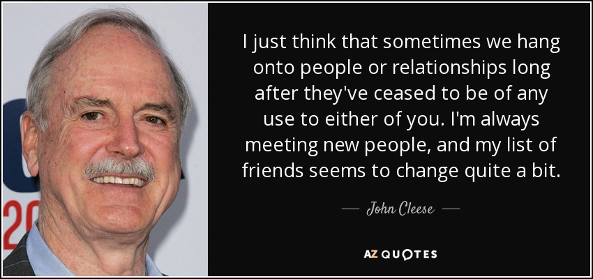 Creo que a veces nos aferramos a las personas o a las relaciones mucho después de que hayan dejado de ser útiles para alguno de los dos. Siempre estoy conociendo gente nueva, y mi lista de amigos parece cambiar bastante. - John Cleese