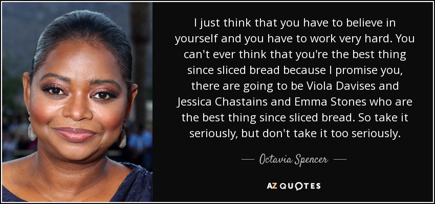 I just think that you have to believe in yourself and you have to work very hard. You can't ever think that you're the best thing since sliced bread because I promise you, there are going to be Viola Davises and Jessica Chastains and Emma Stones who are the best thing since sliced bread. So take it seriously, but don't take it too seriously. - Octavia Spencer