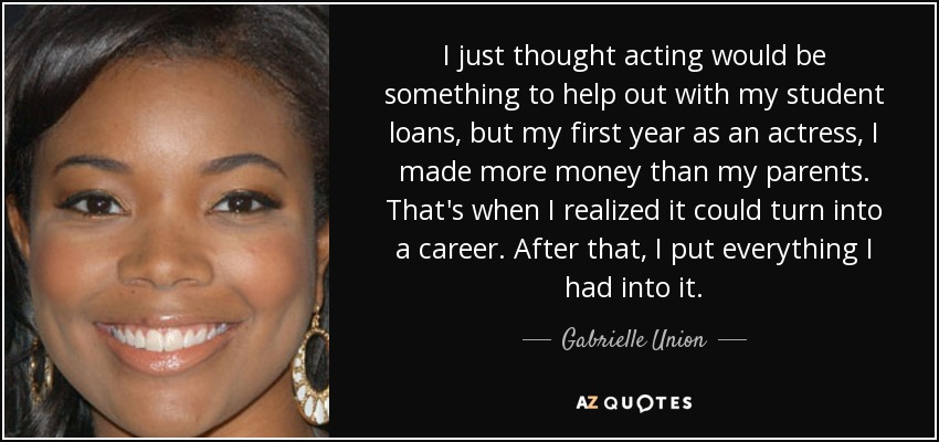 I just thought acting would be something to help out with my student loans, but my first year as an actress, I made more money than my parents. That's when I realized it could turn into a career. After that, I put everything I had into it. - Gabrielle Union