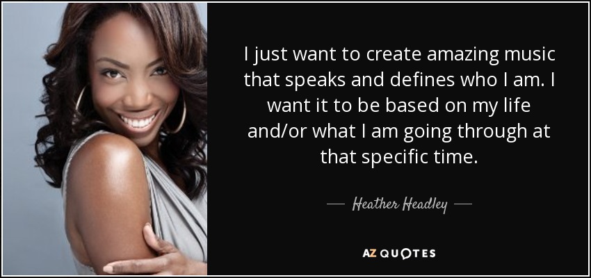 I just want to create amazing music that speaks and defines who I am. I want it to be based on my life and/or what I am going through at that specific time. - Heather Headley