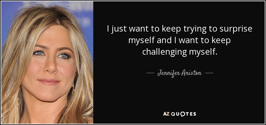 I just want to keep trying to surprise myself and I want to keep challenging myself. - Jennifer Aniston