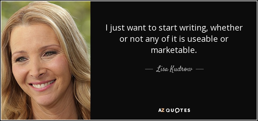 I just want to start writing, whether or not any of it is useable or marketable. - Lisa Kudrow