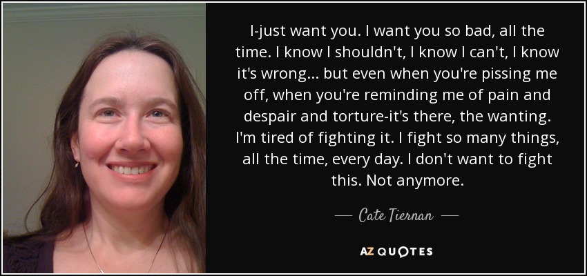 I-just want you. I want you so bad, all the time. I know I shouldn't, I know I can't, I know it's wrong... but even when you're pissing me off, when you're reminding me of pain and despair and torture-it's there, the wanting. I'm tired of fighting it. I fight so many things, all the time, every day. I don't want to fight this. Not anymore. - Cate Tiernan