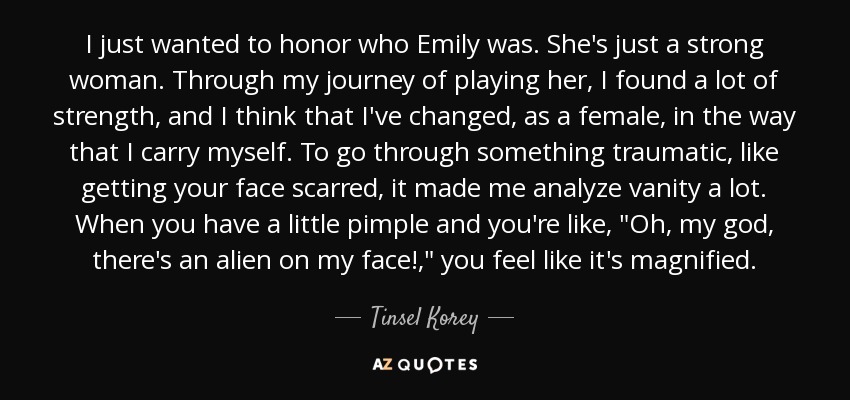 I just wanted to honor who Emily was. She's just a strong woman. Through my journey of playing her, I found a lot of strength, and I think that I've changed, as a female, in the way that I carry myself. To go through something traumatic, like getting your face scarred, it made me analyze vanity a lot. When you have a little pimple and you're like, 