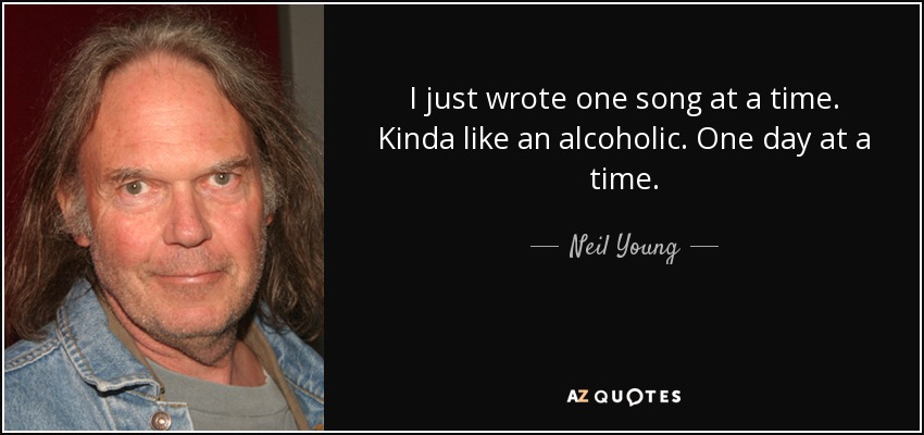 I just wrote one song at a time. Kinda like an alcoholic. One day at a time. - Neil Young