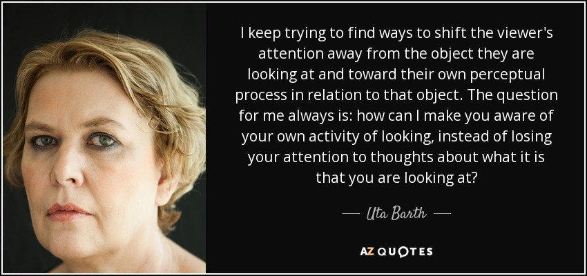 I keep trying to find ways to shift the viewer's attention away from the object they are looking at and toward their own perceptual process in relation to that object. The question for me always is: how can I make you aware of your own activity of looking, instead of losing your attention to thoughts about what it is that you are looking at? - Uta Barth