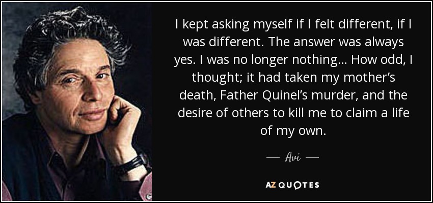 I kept asking myself if I felt different, if I was different. The answer was always yes. I was no longer nothing… How odd, I thought; it had taken my mother’s death, Father Quinel’s murder, and the desire of others to kill me to claim a life of my own. - Avi