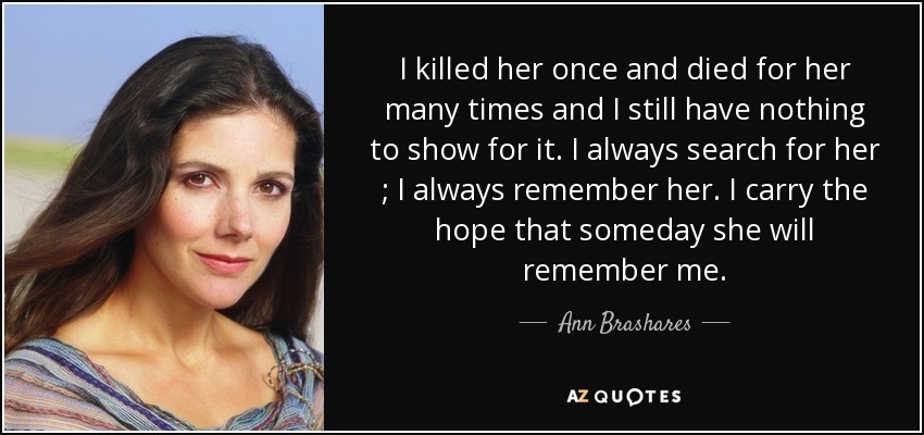 I killed her once and died for her many times and I still have nothing to show for it. I always search for her ; I always remember her. I carry the hope that someday she will remember me. - Ann Brashares