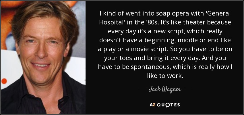 I kind of went into soap opera with 'General Hospital' in the '80s. It's like theater because every day it's a new script, which really doesn't have a beginning, middle or end like a play or a movie script. So you have to be on your toes and bring it every day. And you have to be spontaneous, which is really how I like to work. - Jack Wagner