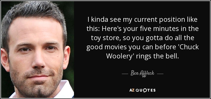 Veo mi posición actual de esta manera: Aquí tienes tus cinco minutos en la juguetería, así que tienes que hacer todas las películas buenas que puedas antes de que 'Chuck Woolery' toque la campana. - Ben Affleck