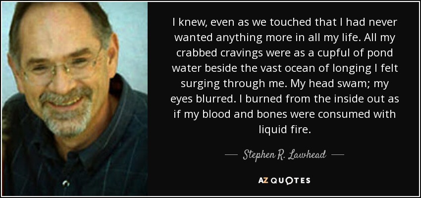 Sabía, incluso mientras nos tocábamos, que nunca había deseado nada más en toda mi vida. Todos mis antojos eran como un vaso de agua de estanque al lado del inmenso océano de anhelo que me invadía. La cabeza me daba vueltas, los ojos se me nublaban. Me quemaba por dentro como si mi sangre y mis huesos se consumieran en fuego líquido. - Stephen R. Lawhead