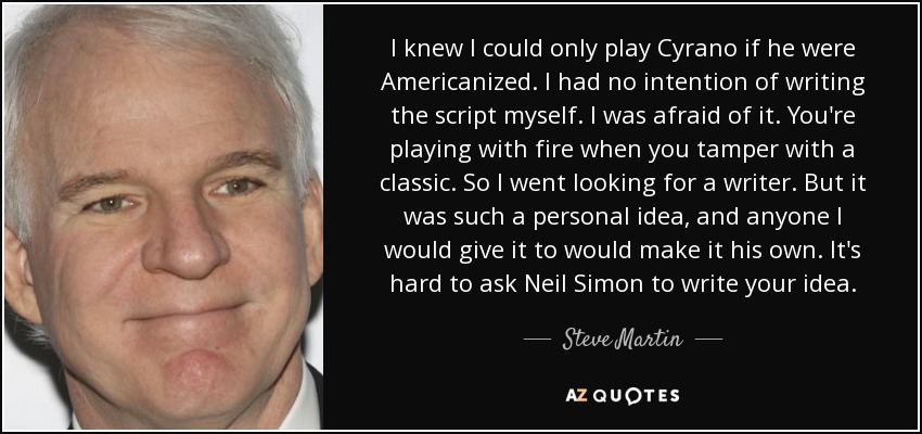 I knew I could only play Cyrano if he were Americanized. I had no intention of writing the script myself. I was afraid of it. You're playing with fire when you tamper with a classic. So I went looking for a writer. But it was such a personal idea, and anyone I would give it to would make it his own. It's hard to ask Neil Simon to write your idea. - Steve Martin