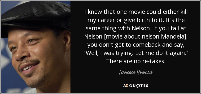 I knew that one movie could either kill my career or give birth to it. It's the same thing with Nelson. If you fail at Nelson [movie about nelson Mandela], you don't get to comeback and say, 'Well, I was trying. Let me do it again.' There are no re-takes. - Terrence Howard