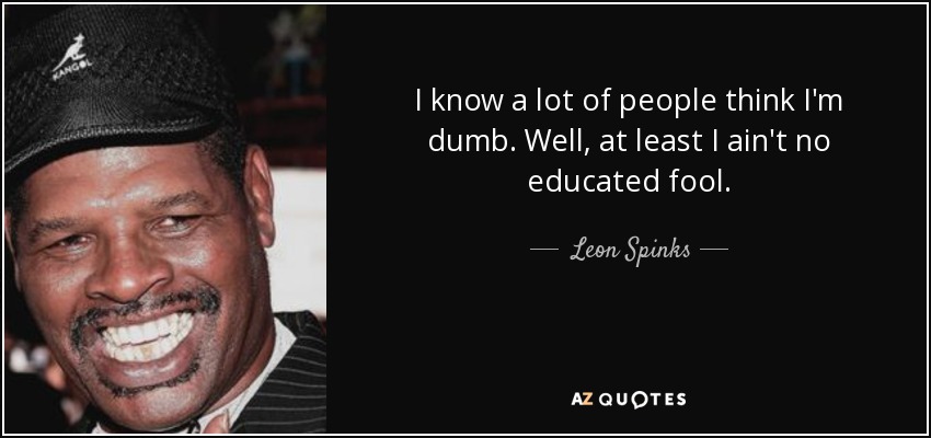 I know a lot of people think I'm dumb. Well, at least I ain't no educated fool. - Leon Spinks