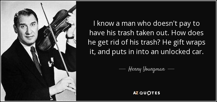 I know a man who doesn't pay to have his trash taken out. How does he get rid of his trash? He gift wraps it, and puts in into an unlocked car. - Henny Youngman