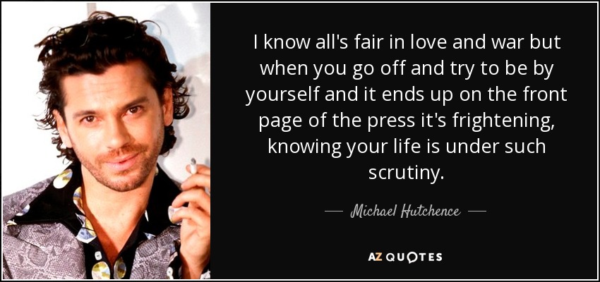 Sé que en el amor y en la guerra todo vale, pero cuando te vas y tratas de estar solo y acabas en la portada de la prensa, da miedo saber que tu vida está bajo semejante escrutinio". - Michael Hutchence